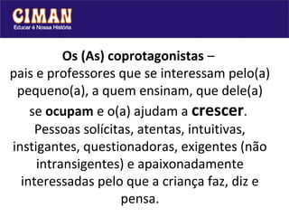 Os (As) coprotagonistas –
pais e professores que se interessam pelo(a)
 pequeno(a), a quem ensinam, que dele(a)
    se ocupam e o(a) ajudam a crescer.
     Pessoas solícitas, atentas, intuitivas,
instigantes, questionadoras, exigentes (não
     intransigentes) e apaixonadamente
  interessadas pelo que a criança faz, diz e
                    pensa.
 