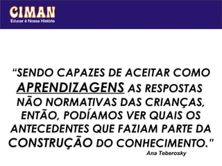 “SENDO CAPAZES DE ACEITAR COMO
 APRENDIZAGENS AS RESPOSTAS
 NÃO NORMATIVAS DAS CRIANÇAS,
  ENTÃO, PODÍAMOS VER QUAIS OS
ANTECEDENTES QUE FAZIAM PARTE DA
CONSTRUÇÃO DO CONHECIMENTO.”
                     Ana Teberosky
 