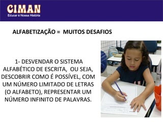 ALFABETIZAÇÃO = MUITOS DESAFIOS



     1- DESVENDAR O SISTEMA
 ALFABÉTICO DE ESCRITA, OU SEJA,
DESCOBRIR COMO É POSSÍVEL, COM
UM NÚMERO LIMITADO DE LETRAS
 (O ALFABETO), REPRESENTAR UM
 NÚMERO INFINITO DE PALAVRAS.
 
