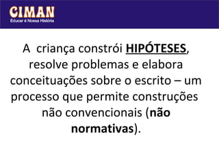 A criança constrói HIPÓTESES,
   resolve problemas e elabora
conceituações sobre o escrito – um
processo que permite construções
     não convencionais (não
           normativas).
 