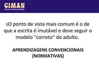 Oponto de vista mais comum é o de
que a escrita é imutável e deve seguir o
     modelo "correto" do adulto.

      APRENDIZAGENS CONVENCIONAIS
              (NORMATIVAS)
 