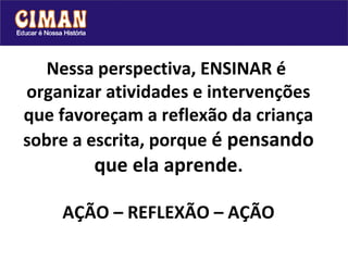 Nessa perspectiva, ENSINAR é
organizar atividades e intervenções
que favoreçam a reflexão da criança
sobre a escrita, porque é pensando
         que ela aprende.

    AÇÃO – REFLEXÃO – AÇÃO
 