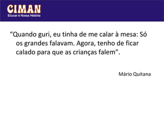 “Quando guri, eu tinha de me calar à mesa: Só
  os grandes falavam. Agora, tenho de ficar
  calado para que as crianças falem”.

                                   Mário Quitana
 
