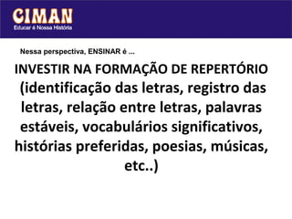 Nessa perspectiva, ENSINAR é ...

INVESTIR NA FORMAÇÃO DE REPERTÓRIO
 (identificação das letras, registro das
 letras, relação entre letras, palavras
 estáveis, vocabulários significativos,
histórias preferidas, poesias, músicas,
                  etc..)
 