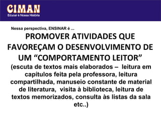 Nessa perspectiva, ENSINAR é ...

    PROMOVER ATIVIDADES QUE
FAVOREÇAM O DESENVOLVIMENTO DE
  UM “COMPORTAMENTO LEITOR”
(escuta de textos mais elaborados – leitura em
     capítulos feita pela professora, leitura
compartilhada, manuseio constante de material
   de literatura, visita à biblioteca, leitura de
textos memorizados, consulta às listas da sala
                       etc..)
 
