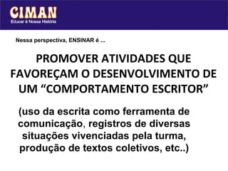 Nessa perspectiva, ENSINAR é ...


    PROMOVER ATIVIDADES QUE
FAVOREÇAM O DESENVOLVIMENTO DE
 UM “COMPORTAMENTO ESCRITOR”
 (uso da escrita como ferramenta de
 comunicação, registros de diversas
  situações vivenciadas pela turma,
 produção de textos coletivos, etc..)
 