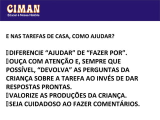 E NAS TAREFAS DE CASA, COMO AJUDAR?

DIFERENCIE “AJUDAR” DE “FAZER POR”.
OUÇA COM ATENÇÃO E, SEMPRE QUE
POSSÍVEL, “DEVOLVA” AS PERGUNTAS DA
CRIANÇA SOBRE A TAREFA AO INVÉS DE DAR
RESPOSTAS PRONTAS.
VALORIZE AS PRODUÇÕES DA CRIANÇA.
SEJA CUIDADOSO AO FAZER COMENTÁRIOS.
 