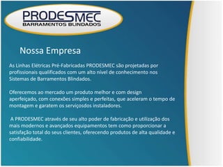Nossa Empresa
As Linhas Elétricas Pré-Fabricadas PRODESMEC são projetadas por
profissionais qualificados com um alto nível de conhecimento nos
Sistemas de Barramentos Blindados.

Oferecemos ao mercado um produto melhor e com design
aperfeiçado, com conexões simples e perfeitas, que aceleram o tempo de
montagem e garatem os serviçosdos instaladores.

 A PRODESMEC através de seu alto poder de fabricação e utilização dos
mais modernos e avançados equipamentos tem como proporcionar a
satisfação total do seus clientes, oferecendo produtos de alta qualidade e
confiabilidade.
 