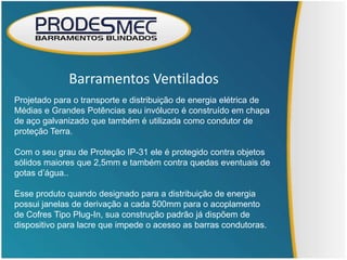 Barramentos Ventilados
Projetado para o transporte e distribuição de energia elétrica de
Médias e Grandes Potências seu invólucro é construído em chapa
de aço galvanizado que também é utilizada como condutor de
proteção Terra.

Com o seu grau de Proteção IP-31 ele é protegido contra objetos
sólidos maiores que 2,5mm e também contra quedas eventuais de
gotas d’água..

Esse produto quando designado para a distribuição de energia
possui janelas de derivação a cada 500mm para o acoplamento
de Cofres Tipo Plug-In, sua construção padrão já dispõem de
dispositivo para lacre que impede o acesso as barras condutoras.
 