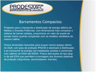 Barramentos Compactos
Projetado para o transporte e distribuição de energia elétrica de
Médias e Grandes Potências, com dimensional mais compacto o
sistema de barras coladas, proporciona um valor de queda de
tensão menor quando comparado com os modelos ventilados de
mesmo calibre.

Possui dimensões reduzidas para ocupar menos espaço dentro
do shaft, com grau de proteção IP52/54 é destinado à distribuição
e ao transporte de energia nas instalações prediais e comerciais
com calibres de 630A até 6000A. Possui derivações do tipo plug-
in de até 630A que permitem a montagem dos diversos sistemas
de proteção (disjuntores, seccionadores, fusíveis).
 