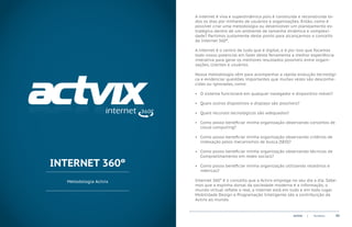 A internet é viva e superdinâmica pois é construida e reconstruida to-
                       dos os dias por milhares de usuários e organizações. Então, como é
                       possível criar uma metodologia ou desenvolver um planejamento es-
                       tratégico dentro de um ambiente de tamanha dinâmica e complexi-
                       dade? Partimos justamente deste ponto para alcançarmos o conceito
                       da Internet 360º.

                       A internet é o centro de tudo que é digital, e é por isso que focamos
                       todo nosso potencial em fazer desta ferramenta a melhor experiência
                       interativa para gerar os melhores resultados possíveis entre organi-
                       zações, clientes e usuários.

                       Nossa metodologia vêm para acompanhar a rápida evolução tecnológi-
                       ca e evidenciar questões importantes que muitas vezes são desconhe-
                       cidas ou ignoradas, como:

                       •	 O sistema funcionará em qualquer navegador e dispositivo móvel?

                       •	 Quais outros dispostivos e displays são possíveis?

                       •	 Quais recursos tecnológicos são adequados?

                       •	 Como posso beneficiar minha organização observando conceitos de
                          cloud computing?

                       •	 Como posso beneficiar minha organização observando critérios de
                          indexação pelos mecanismos de busca (SEO)?

                       •	 Como posso beneficiar minha organização observando técnicas de
                          Compratilhamento em redes sociais?

INTERNET 360º          •	 Como posso beneficiar minha organização utilizando relatórios e
                          métricas?

  Metodologia Actvix   Internet 360° é o conceito que a Actvix emprega no seu dia a dia. Sabe-
                       mos que a espinha dorsal da sociedade moderna é a informação, o
                       mundo virtual reflete o real, a internet está em tudo e em todo lugar.
                       Mobilidade Design e Programação Inteligente são a contribuição da
                       Actvix ao mundo.


                                                                        ACTVIX   |   Portfolio   05
 