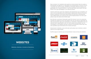 Para construir um website não basta ter conhecimento técnico sobre a
                                           formatação de páginas ou linguagens de programação, é preciso reunir
                                           conceitos de comunicação, marketing, produção editorial, design, pro-
                                           gramação, etc. É preciso definir o que se quer fazer, para quem, de que
                                           forma, com que estratégias e em quanto tempo.

                                           A Actvix está aqui para isso, tratamos dos elementos que compõem um
                                           site e de sua arquitetura de informação, objetivando torná-lo intuitivo,
                                           prático, atraente e funcional. Dominamos as técnicas e ferramentas
                                           mais sofisticadas do mundo já que somos especialistas nos mais com-
                                           plexos tipos de desenvolvimento web.

                                           Na Internet, a primeira impressão pode lhe causar lucros ou prejuízos.
                                           Clientes em potencial não irão perder mais do que alguns segundos se
                                           não encontrarem algo que realmente os interesse. A importância de um
                                           website bem organizado e com um bom layout centralizado nas ne-
                                           cessidades e nos desejos de seus usuários é primordial. Estas são uma
                                           das questões que priorizamos em nossos serviços.

                                           Desenvolver sistemas, mas acima de tudo, passar aos clientes a identi-
                                           dade de sua organização.

                                           Confira alguns clientes que já requisitaram nosso serviço de website:




        WEBSITES
Websites, Hotsites e Comércio Eletrônico




                                                                                             ACTVIX   |   Portfolio   07
 