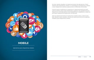 Um dos maiores desafios no desenvolvimento de aplicativos e ferra-
                                       mentas para dispositivos móveis é a variedade de smartphones, tablets
                                       e seus respectivos sistemas operacionais e diferentes dimensões.

                                       A Actvix possui proficiência e expertise no desenvolvimento de apli-
                                       cativos mobile, sejam estes destinados a apenas uma plataforma e/ou
                                       dispositivo, como aplicativos multi-plataformas e adaptáveis a todos os
                                       principais dispositivos disponíveis no mercado.

                                       Além do desenvolvimento de aplicativos mobile nativo, a Actvix tam-
                                       bém oferece à seus clientes o serviço de desenvolvimento de websites
                                       voltados para dispositivos móveis.




        MOBILE
Aplicativos para dispositivos móveis




                                                                                       ACTVIX   |   Portfolio   09
 