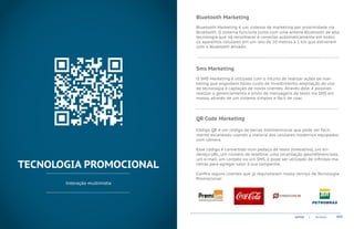 Bluetooth Marketing
                              Bluetooth Marketing é um sistema de marketing por proximidade via
                              Bluetooth. O sistema funciona junto com uma antena Bluetooth de alta
                              tecnologia que irá reconhecer e conectar automaticamente em todos
                              os aparelhos celulares em um raio de 10 metros à 1 km que estiverem
                              com o Bluetooth ativado.

                              ...................................................................................................................................................


                              Sms Marketing
                              O SMS Marketing é utilizado com o intuito de realizar ações de mar-
                              keting que englobem baixo custo de investimento, ampliação do uso
                              de tecnologia e captação de novos clientes. Através dele, é possivel
                              realizar o gerenciamento e envio de mensagens de texto via SMS em
                              massa, através de um sistema simples e fácil de usar.

                              ...................................................................................................................................................

                              QR Code Marketing

                              Código QR é um código de barras bidimensional que pode ser facil-
                              mente escaneado usando a maioria dos celulares modernos equipados
                              com câmera.

                              Esse código é convertido num pedaço de texto (interativo), um en-
                              dereço URL, um número de telefone, uma localização georreferenciada,
                              um e-mail, um contato ou um SMS, e pode ser utilizado de infinitas ma-
TECNOLOGIA PROMOCIONAL        neiras para agregar valor à sua campanha.

                              Confira alguns clientes que já requisitaram nosso serviço de Tecnologia
                              Promocional:
       Interação multimídia




                                                                                                                                    ACTVIX         |     Portfolio             015
 