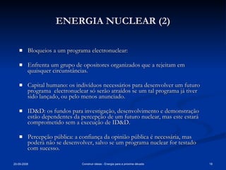 ENERGIA NUCLEAR (2) Bloqueios a um programa electronuclear: Enfrenta um grupo de opositores organizados que a rejeitam em quaisquer circunstâncias. Capital humano: os indivíduos necessários para desenvolver um futuro programa  electronuclear só serão atraídos se um tal programa já tiver sido lançado, ou pelo menos anunciado. ID&D: os fundos para investigação, desenvolvimento e demonstração estão dependentes da percepção de um futuro nuclear, mas este estará comprometido sem a execução de ID&D. Percepção pública: a confiança da opinião pública é necessária, mas poderá não se desenvolver, salvo se um programa nuclear for testado com sucesso. 