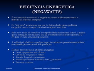 EFICIÊNCIA ENERGÉTICA (NEGAWATTS) É uma estratégia consensual    ninguém se assume publicamente contra a melhoria da eficiência energética. Os “ deep greens ” argumentam que esta é a única solução para o problema energético; nem as energias renováveis escapam à sua critica. Salvo se os níveis de conforto e a competitividade da economia caírem, o melhor que se conseguirá será reduzir a taxa de crescimento do consumo (passar de 2-3% para 1% seria um grande progresso). A melhoria da eficiência energética requer investimento (potencialmente inferior ao requerido por novos meios de produção). Medidas de promoção da eficiência energética: Uso de equipamentos mais eficientes  Certificação energética dos edifícios Alteração dos padrões de transporte Internalização do valor de mercado do CO 2  ( cap-and-trade ) Taxa sobre o carbono 