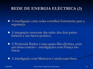 REDE DE ENERGIA ELÉCTRICA (3) A interligação entre redes contribui fortemente para a segurança. A integração crescente das redes dos dois países ibéricos é um factor positivo. A Península Ibérica é uma quase-ilha eléctrica, com um istmo estreito – interligações com França são fracas. A interligação com Marrocos é ainda mais fraca. 