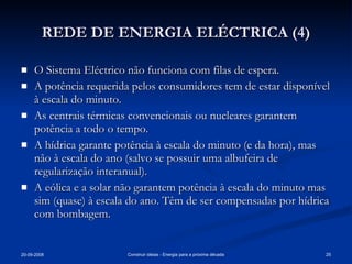 REDE DE ENERGIA ELÉCTRICA (4) O Sistema Eléctrico não funciona com filas de espera. A potência requerida pelos consumidores tem de estar disponível à escala do minuto. As centrais térmicas convencionais ou nucleares garantem potência a todo o tempo. A hídrica garante potência à escala do minuto (e da hora), mas não à escala do ano (salvo se possuir uma albufeira de regularização interanual). A eólica e a solar não garantem potência à escala do minuto mas sim (quase) à escala do ano. Têm de ser compensadas por hídrica com bombagem. 