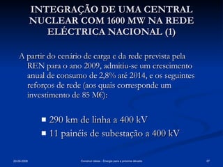 INTEGRAÇÃO DE UMA CENTRAL NUCLEAR COM 1600 MW NA REDE ELÉCTRICA NACIONAL (1) A partir do cenário de carga e da rede prevista pela REN para o ano 2009, admitiu-se um crescimento anual de consumo de 2,8% até 2014, e os seguintes reforços de rede (aos quais corresponde um investimento de 85 M€): 290 km de linha a 400 kV 11 painéis de subestação a 400 kV 