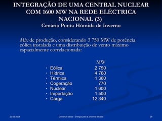INTEGRAÇÃO DE UMA CENTRAL NUCLEAR COM 1600 MW NA REDE ELÉCTRICA NACIONAL (3)  Cenário Ponta Húmida de Inverno Mix  de produção, considerando 3 750 MW de potência eólica instalada e uma distribuição de vento máximo espacialmente correlacionada:       MW Eólica  2 750 Hídrica  4 760 Térmica  1 360 Cogeração      770 Nuclear 1 600  Importação    1 500  Carga   12 340 