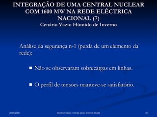 INTEGRAÇÃO DE UMA CENTRAL NUCLEAR COM 1600 MW NA REDE ELÉCTRICA NACIONAL (7) Cenário Vazio Húmido de Inverno Análise da segurança n-1 (perda de um elemento da rede): Não se observaram sobrecargas em linhas. O perfil de tensões manteve-se satisfatório. 
