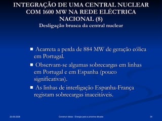 INTEGRAÇÃO DE UMA CENTRAL NUCLEAR COM 1600 MW NA REDE ELÉCTRICA NACIONAL (8) Desligação brusca da central nuclear Acarreta a perda de 884 MW de geração eólica em Portugal. Observam-se algumas sobrecargas em linhas em Portugal e em Espanha (pouco significativas). As linhas de interligação Espanha-França registam sobrecargas inaceitáveis. 