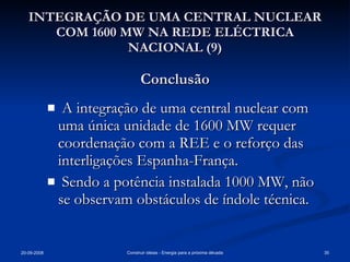 INTEGRAÇÃO DE UMA CENTRAL NUCLEAR COM 1600 MW NA REDE ELÉCTRICA NACIONAL (9) Conclusão A integração de uma central nuclear com uma única unidade de 1600 MW requer coordenação com a REE e o reforço das interligações Espanha-França. Sendo a potência instalada 1000 MW, não se observam obstáculos de índole técnica. 