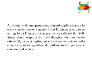Ao contrário do que pensamos, a interdisciplinaridade não é um conceito novo. Segundo Ivani Fazenda, este, nasceu na região da Franca e Itália, por volta da década de 1960. Surge como resposta às reivindicações do movimento estudantil, daquela região, por um ensino mais sintonizado com as grandes questões de ordem social, política e econômica da época. 