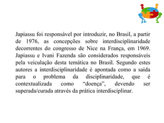 Japiassu foi responsável por introduzir, no Brasil, a partir de 1976, as concepções sobre interdisciplinaridade decorrentes do congresso de Nice na França, em 1969. Japiassu e Ivani Fazenda são considerados responsáveis pela veiculação desta temática no Brasil. Segundo estes autores a interdisciplinaridade é apontada como a saída para o problema da disciplinaridade, que é contextualizada como “doença”, devendo ser superada/curada através da prática interdisciplinar. 