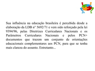 Sua influência na educação brasileira é percebida desde a elaboração da LDB n° 5692/71 e vem sido reforçado pela lei 9394/96, pelas Diretrizes Curriculares Nacionais e os Parâmetros Curriculares Nacionais e pelos PCN+ documentos que trazem um conjunto de orientações educacionais complementares aos PCN, para que se tenha mais clareza do assunto. Entretanto... 