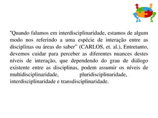“ Quando falamos em interdisciplinaridade, estamos de algum modo nos referindo a uma espécie de interação entre as disciplinas ou áreas do saber” (CARLOS, et. al.), Entretanto, devemos cuidar para perceber as diferentes nuances destes níveis de interação, que dependendo do grau de diálogo existente entre as disciplinas, podem assumir os níveis de multidisciplinaridade, pluridisciplinaridade,  interdisciplinaridade e transdisciplinaridade. 