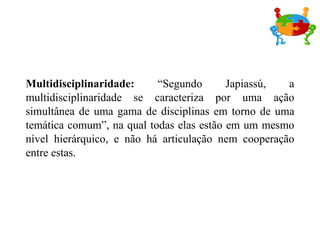 Multidisciplinaridade:  “Segundo Japiassú, a multidisciplinaridade se caracteriza por uma ação simultânea de uma gama de disciplinas em torno de uma temática comum”, na qual todas elas estão em um mesmo nível hierárquico, e não há articulação nem cooperação entre estas. 