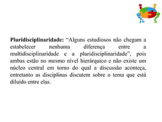 Pluridisciplinaridade:  “Alguns estudiosos não chegam a estabelecer nenhuma diferença entre a multidisciplinaridade e a pluridisciplinaridade”, pois ambas estão no mesmo nível hierárquico e não existe um núcleo central em torno do qual a discussão aconteça, entretanto as disciplinas discutem sobre o tema que está diluído entre elas. 