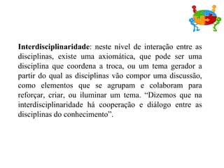 Interdisciplinaridade : neste nível de interação entre as disciplinas, existe uma axiomática, que pode ser uma disciplina que coordena a troca, ou um tema gerador a partir do qual as disciplinas vão compor uma discussão, como elementos que se agrupam e colaboram para reforçar, criar, ou iluminar um tema. “Dizemos que na interdisciplinaridade há cooperação e diálogo entre as disciplinas do conhecimento”.  