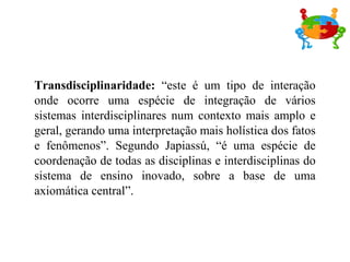 Transdisciplinaridade:  “este é um tipo de interação onde ocorre uma espécie de integração de vários sistemas interdisciplinares num contexto mais amplo e geral, gerando uma interpretação mais holística dos fatos e fenômenos”. Segundo Japiassú, “é uma espécie de coordenação de todas as disciplinas e interdisciplinas do sistema de ensino inovado, sobre a base de uma axiomática central”. 