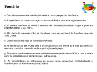 Sumário a) Conceito de contexto e interdisciplinaridade numa perspectiva semântica. b) A importância da contextualização no ensino de Física para a formação do aluno. c) O cenário histórico de como o conceito de  interdisciplinaridade surgiu a partir da LDBEN 9394/96 e nos PCNs. d) Os níveis de interação entre as disciplinas numa perspectiva interdisciplinar segundo Jairo Carlos. e) Classificação dos tipos de interdisciplinaridade. f) As contribuições dos PCNs para o desenvolvimento do ensino de Física baseando-se nos seus princípios orientadores da organização pedagógica. g) Elementos que favorecem o desenvolvimento de competências em Física para a vida a partir da articulação com competências  outras áreas. h) As possibilidades de estratégias de ensino numa perspectiva contextualizada e interdisciplinar da Física na educação básica. 