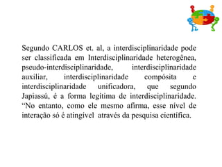 Segundo CARLOS et. al, a interdisciplinaridade pode ser classificada em Interdisciplinaridade heterogênea, pseudo-interdisciplinaridade, interdisciplinaridade auxiliar, interdisciplinaridade compósita e interdisciplinaridade unificadora, que segundo Japiassú, é a forma legítima de interdisciplinaridade. “No entanto, como ele mesmo afirma, esse nível de interação só é atingível  através da pesquisa científica.  