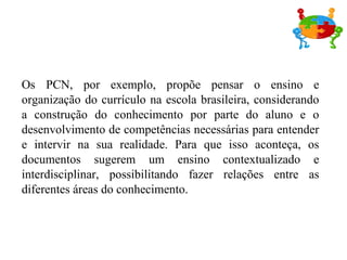 Os PCN, por exemplo, propõe pensar o ensino e organização do currículo na escola brasileira, considerando a construção do conhecimento por parte do aluno e o desenvolvimento de competências necessárias para entender e intervir na sua realidade. Para que isso aconteça, os documentos sugerem um ensino contextualizado e interdisciplinar, possibilitando fazer relações entre as diferentes áreas do conhecimento. 