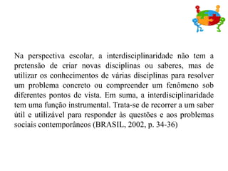 Na perspectiva escolar, a interdisciplinaridade não tem a pretensão de criar novas disciplinas ou saberes, mas de utilizar os conhecimentos de várias disciplinas para resolver um problema concreto ou compreender um fenômeno sob diferentes pontos de vista. Em suma, a interdisciplinaridade tem uma função instrumental. Trata-se de recorrer a um saber útil e utilizável para responder às questões e aos problemas sociais contemporâneos (BRASIL, 2002, p. 34-36) 