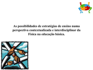 As possibilidades de estratégias de ensino numa perspectiva contextualizada e interdisciplinar da Física na educação básica. 