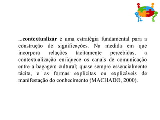 ... contextualizar  é uma estratégia fundamental para a construção de significações. Na medida em que incorpora relações tacitamente percebidas, a contextualização enriquece os canais de comunicação entre a bagagem cultural; quase sempre essencialmente tácita, e as formas explícitas ou explicáveis de manifestação do conhecimento (MACHADO, 2000). 