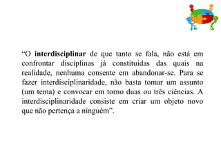 “ O  interdisciplinar  de que tanto se fala, não está em confrontar disciplinas já constituídas das quais na realidade, nenhuma consente em abandonar-se. Para se fazer interdisciplinaridade, não basta tomar um assunto (um tema) e convocar em torno duas ou três ciências. A interdisciplinaridade consiste em criar um objeto novo que não pertença a ninguém”. 