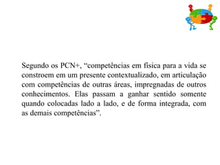 Segundo os PCN+, “competências em física para a vida se constroem em um presente contextualizado, em articulação com competências de outras áreas, impregnadas de outros conhecimentos. Elas passam a ganhar sentido somente quando colocadas lado a lado, e de forma integrada, com as demais competências”. 