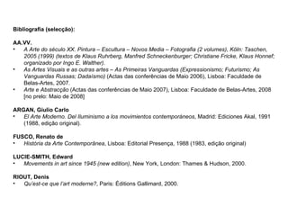 Bibliografia (selecção): AA.VV. A Arte do século XX. Pintura – Escultura – Novos Media – Fotografia (2 volumes), Köln: Taschen, 2005 (1999) (textos de Klaus Ruhrberg, Manfred Schneckenburger; Christiane Fricke, Klaus Honnef; organizado por Ingo E. Walther). As Artes Visuais e as outras artes – As Primeiras Vanguardas (Expressionismo; Futurismo; As Vanguardas Russas; Dadaísmo)  (Actas das conferências de Maio 2006), Lisboa: Faculdade de Belas-Artes, 2007. Arte e Abstracção  (Actas das conferências de Maio 2007), Lisboa: Faculdade de Belas-Artes, 2008 [no prelo: Maio de 2008] ARGAN, Giulio Carlo  El Arte Moderno. Del Iluminismo a los movimientos contemporáneos , Madrid: Ediciones Akal, 1991 (1988, edição original). FUSCO, Renato de  História da Arte Contemporânea , Lisboa: Editorial Presença, 1988 (1983, edição original) LUCIE-SMITH, Edward Movements in art since 1945 (new edition) , New York, London: Thames & Hudson, 2000. RIOUT, Denis Qu’est-ce que l’art moderne? , Paris: Éditions Gallimard, 2000. 