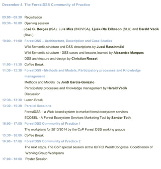 December 4. The ForestDSS Community of Practice

09:00 - 09:30 Registration
09:30 - 10:00 Opening session
José G. Borges (ISA), Luis Mira (INOVISA), Ljusk-Ola Eriksson (SLU) and Harald Vacik
(Boku)
10:00 - 11:00 ForestDSS – Architecture, Description and Case Studies
Wiki Semantic structure and DSS descriptions by Jussi Rassinmäki
Wiki Semantic structure - DSS cases and lessons learned by Alexandra Marques
DSS architecture and design by Christian Rosset
11:00 - 11:30 Coffee Break
11:30 - 12:30 ForestDSS - Methods and Models, Participatory processes and Knowledge
management
Methods and Models by Jordi Garcia-Gonzalo

Participatory processes and Knowledge management by Harald Vacik
Discussion
12:30 - 13:30 Lunch Break
13:30 - 15:30 Parallel Sessions
ForestDSS – a Web-based system to market forest ecosystem services
ECOSEL - A Forest Ecosystem Services Marketing Tool by Sandor Toth

16:00 - 17:00 ForestDSS Community of Practice 1
The workplans for 2013/2014 by the CoP Forest DSS working groups
15:30 - 16:00 Coffee Break
16:00 - 17:00 ForestDSS Community of Practice 2
The next steps. The CoP special session at the IUFRO Wordl Congress. Coordination of
Working Group Workplans
17:00 - 18:00

Poster Session

 