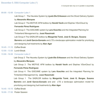 December 5. DSS Computer Labs (*)
(*) Computer labs may run in parallel or sequentially

09:00 - 12:00 Computer Labs 1
Lab Group 1 The Heureka System by Ljusk-Ola Erikssson and the Wood Delivery System
by Alexandra Marques
Lab Group 2 The MOTIVE AFM toolbox by Harald Vacik and Elephas VSonCloud by
Fernando Pérez Rodrígues

Lab Group 3 The GISCAME system by Lars Koschke and the Integrated Planning for
Timberland Management by Jussi Rassimaki
Lab Group 4 The SADfLOR toolbox by Margarida Tomé, José G. Borges, Susana
Barreiro and Jordi Garcia-Gonzalo and LTD a landscape optimization model for prioritizing
and designing fuel treatments by Alan Ager
10:45 - 11:15 Coffee Break

12:00 - 13:00 Lunch Break
13:00 - 16:00 Computer Labs 2
Lab Group 2 The Heureka System by Ljusk-Ola Erikssson and the Wood Delivery System
by Alexandra Marques
Lab Group 3

The MOTIVE AFM toolbox by Harald Vacik and Elephas VSonCloud by

Fernando Pérez Rodríguez
Lab Group 4 The GISCAME system by Lars Koschke and the Integrated Planning for
Timberland Management by Jussi Rassimaki
Lab Group 1

The SADfLOR toolbox by Margarida Tomé, José G. Borges, Susana

Barreiro and Jordi Garcia-Gonzalo and and

LTD a landscape optimization model for

prioritizing and designing fuel treatments by Alan Ager
14:45 - 15:15 Coffee Break
16:00 - 17:00 Poster Session

 