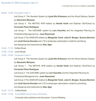 December 6. DSS Computer Labs (*)
(*) Computer labs may run in parallel or sequentially

09:00 - 12:00 Computer Labs 3
Lab Group 3 The Heureka System by Ljusk-Ola Erikssson and the Wood Delivery System
by Alexandra Marques
Lab Group 4

The MOTIVE AFM toolbox by Harald Vacik and Elephas VSonCloud by

Fernando Pérez Rodríguez

Lab Group 1

The GISCAME system by Lars Koschke and the Integrated Planning for

Timberland Management by Jussi Rassimaki
Lab Group 2 The SADfLOR toolbox by Margarida Tomé, José G. Borges, Susana Barreiro
and Jordi Garcia-Gonzalo and LTD a landscape optimization model for prioritizing
and designing fuel treatments by Alan Ager
10:45 - 11:15 Coffee Break

12:00 - 13:00 Lunch Break
13:00 - 16:00 Computer Labs 4
Lab Group 4 The Heureka System by Ljusk-Ola Erikssson and the Wood Delivery System
by Alexandra Marques
Lab Group 1

The MOTIVE AFM toolbox by Harald Vacik and Elephas VSonCloud by

Fernando Pérez Rodríguez
Lab Group 2 The GISCAME system by Lars Koschke and the Integrated Planning for
Timberland Management by Jussi Rassimaki
Lab Group 3 The SADfLOR toolbox by Margarida Tomé, José G. Borges, Susana Barreiro
and Jordi Garcia-Gonzalo and LTD ia landscape optimization model for prioritizing
and designing fuel treatments by Alan Ager
14:45 - 15:15

Coffee Break

16:00 - 17:00

ForestDSS Community of Practice
Computer labs synthesis and discussion. Council Meeting

 