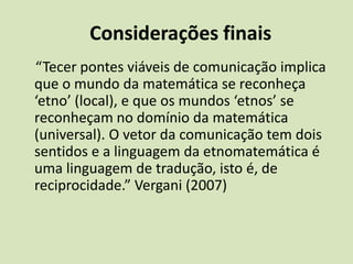 Prática docente para uma humanização do ensino de matemática Matemática do Movimento dos Sem-Terras (Knijnik, 1995)Colônia rural alemã (Wanderer, 2007)Educação de Jovens e Adultos em escolas públicas (Gils, 2010)Comunidades e favelas (Fantinato, 2003)Grupos indígenas (Domite, 2009) Culturas africanas (Gerdes, 2004)