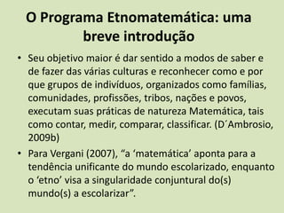 O Programa Etnomatemática: uma breve introduçãoSeu objetivo maior é dar sentido a modos de saber e de fazer das várias culturas e reconhecer como e por que grupos de indivíduos, organizados como famílias, comunidades, profissões, tribos, nações e povos, executam suas práticas de natureza Matemática, tais como contar, medir, comparar, classificar. (D´Ambrosio, 2009b)Para Vergani (2007), “a ‘matemática’ aponta para a tendência unificante do mundo escolarizado, enquanto o ‘etno’ visa a singularidade conjuntural do(s) mundo(s) a escolarizar”.