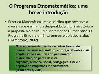 O Programa Etnomatemática: uma breve introduçãoFazer da Matemática uma disciplina que preserve a diversidade e elimine a desigualdade discriminatória é a proposta maior de uma Matemática Humanística. O Programa Etnomatemática tem esse objetivo maior.” (D’Ambrosio, 2002)O reconhecimento, tardio, de outras formas de pensar, inclusive matemático, encoraja reflexões mais amplas sobre a natureza do pensamento matemático, do ponto de vista cognitivo, histórico, social, pedagógico. Este é o  objetivo do Programa Etnomatemática. (D´Ambrosio, 2009) 
